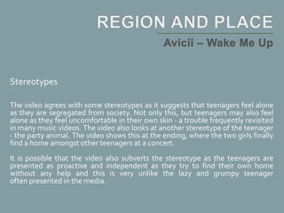Stereotypes
The video agrees with some stereotypes as it suggests that teenagers feel alone
as they are segregated from society. Not only this, but teenagers may also feel
alone as they feel uncomfortable in their own skin - a trouble frequently revisited
in many music videos. The video also looks at another stereotype of the teenager
- the party animal. The video shows this at the ending, where the two girls finally
find a home amongst other teenagers at a concert.
It is possible that the video also subverts the stereotype as the teenagers are
presented as proactive and independent as they try to find their own home
without any help and this is very unlike the lazy and grumpy teenager
often presented in the media.
 