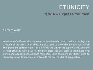 CameraWork
A mixture of different shots are used within the video which perhaps displays the
attitude of the artists. Pan shots are also used to show the environment which
the group are performing in - also informs the viewer the type of area someone
of that ethnicity would live in. Medium close ups are used to intimidate rival
gangs and oppositional audience members. Long shots are specifically used to
show large crowds of people as this could convey the idea of gang nature.
 