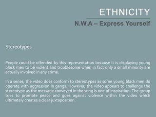 Stereotypes
People could be offended by this representation because it is displaying young
black men to be violent and troublesome when in fact only a small minority are
actually involved in any crime.
In a sense, the video does conform to stereotypes as some young black men do
operate with aggression in gangs. However, the video appears to challenge the
stereotype as the message conveyed in the song is one of inspiration. The group
tries to promote peace and goes against violence within the video which
ultimately creates a clear juxtaposition.
 