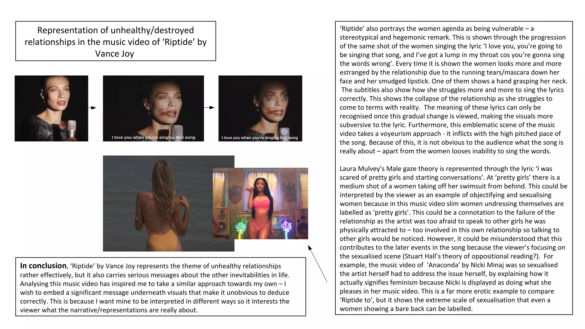 Representation of unhealthy/destroyed
relationships in the music video of ‘Riptide’ by
Vance Joy
‘Riptide’ also portrays the women agenda as being vulnerable – a
stereotypical and hegemonic remark. This is shown through the progression
of the same shot of the women singing the lyric ‘I love you, you’re going to
be singing that song, and I’ve got a lump in my throat cos you’re gonna sing
the words wrong’. Every time it is shown the women looks more and more
estranged by the relationship due to the running tears/mascara down her
face and her smudged lipstick. One of them shows a hand grasping her neck.
The subtitles also show how she struggles more and more to sing the lyrics
correctly. This shows the collapse of the relationship as she struggles to
come to terms with reality. The meaning of these lyrics can only be
recognised once this gradual change is viewed, making the visuals more
subversive to the lyric. Furthermore, this emblematic scene of the music
video takes a voyeurism approach - it inflicts with the high pitched pace of
the song. Because of this, it is not obvious to the audience what the song is
really about – apart from the women looses inability to sing the words.
Laura Mulvey’s Male gaze theory is represented through the lyric ‘I was
scared of pretty girls and starting conversations’. At ‘pretty girls’ there is a
medium shot of a women taking off her swimsuit from behind. This could be
interpreted by the viewer as an example of objectifying and sexualising
women because in this music video slim women undressing themselves are
labelled as ‘pretty girls’. This could be a connotation to the failure of the
relationship as the artist was too afraid to speak to other girls he was
physically attracted to – too involved in this own relationship so talking to
other girls would be noticed. However, it could be misunderstood that this
contributes to the later events in the song because the viewer’s focusing on
the sexualised scene (Stuart Hall’s theory of oppositional reading?). For
example, the music video of ‘Anaconda’ by Nicki Minaj was so sexualised
the artist herself had to address the issue herself, by explaining how it
actually signifies feminism because Nicki is displayed as doing what she
pleases in her music video. This is a far more erotic example to compare
‘Riptide to’, but it shows the extreme scale of sexualisation that even a
women showing a bare back can be labelled.
In conclusion, ‘Riptide’ by Vance Joy represents the theme of unhealthy relationships
rather effectively, but it also carries serious messages about the other inevitabilities in life.
Analysing this music video has inspired me to take a similar approach towards my own – I
wish to embed a significant message underneath visuals that make it unobvious to deduce
correctly. This is because I want mine to be interpreted in different ways so it interests the
viewer what the narrative/representations are really about.
 