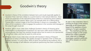 Goodwin’s theory
 Goodwin’s theory of the correlation between lyrics and visuals especially applies to
‘Question Time’, each lyric relates to a current event or inter textual reference; these
events are projected on the wall behind Dave whilst he is maintaining direct address
and staring down the camera. When a lyric, for example when he is talking about
Theresa May, a cartoon image of the Prime Minister is shown on a newspaper. The
effect of this correlation is that it engages the audience in the narrative and message of
the song through visual aid.
 However, Dave’s music video does challenge Goodwin’s theory of showing genre
characteristics; as stereotypical conventions of a rap music video would include cars,
women, groups. But Dave has carefully thought about how he wants to be represented
in this music video, and how he wants to come across.
 Although, Dave’s music video does coincide with Goodwin’s theory of frequent
references to notion of looking; this applies strongly to ‘Question Time’ as there are
multiple cameras, Tv’s and screens. Most of which are pointed at the audience, this is
due to the message of self reflection and political questioning that Dave is achieving.
As seen in the screenshot, Dave is
pointing his finger at the camera,
seemingly at the Government
based on his repetition of lyrics
relating to ‘I’ve got a question
for…’. This matched up with the
numerous images on the screen
behind him create a powerful
music video set to challenge
stereotypes, question politicians
and call for answers on current
affairs.
 