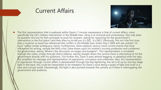Current Affairs
 The first representation that is explored within Dave's 7 minute masterpiece is that of current affairs, more
specifically the UK's military intervention in the Middle East, citing it as immoral and unnecessary. Not only does
he question this but he then proceeds to push for answers, asking for reasoning for the government's
intervention in the first place ('and then they try to tell you it's ISIS , it's ISIS'). Obviously, this isn't the first time
that a musician or band has referenced the conflict in the Middle East, Green Day's 2009 anti war anthem '21
Guns' makes similar ambiguous claims. Furthermore, Dave explores various more current events that have
influenced his writing, namely the NHS crisis, Dave draws upon his mother's nursing profession and condemns
the government, asking 'Where's the discussion on wages and budgets?'. This representation is emulated
through the video, simply through direct address, staring straight down the camera Dave is attempting to hit the
government directly with his questions. Too further this, Dave is seen almost begging, or pleading when he raps,
this amplifies his message and representation of oppression, corruption and unfairness. Also, this representation
of oppression through current affairs is perpetuated through low key lightening, the set is lit up by one key stage
light in the back, this could be interpreted to be metaphor for Dave’s voice being a spark of light and truth in a
dark and corrupt world. Interestingly, the light is also pointed towards the camera, as if Dave is interrogating the
government and audience.
 