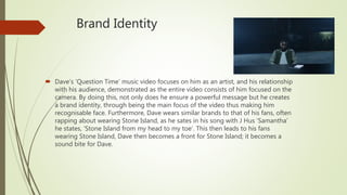 Brand Identity
 Dave’s ‘Question Time’ music video focuses on him as an artist, and his relationship
with his audience, demonstrated as the entire video consists of him focused on the
camera. By doing this, not only does he ensure a powerful message but he creates
a brand identity, through being the main focus of the video thus making him
recognisable face. Furthermore, Dave wears similar brands to that of his fans, often
rapping about wearing Stone Island, as he sates in his song with J Hus ‘Samantha’
he states, ‘Stone Island from my head to my toe’. This then leads to his fans
wearing Stone Island, Dave then becomes a front for Stone Island; it becomes a
sound bite for Dave.
 
