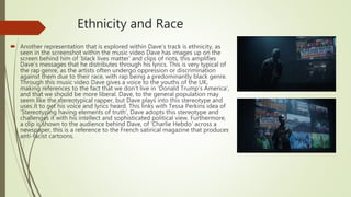 Ethnicity and Race
 Another representation that is explored within Dave’s track is ethnicity, as
seen in the screenshot within the music video Dave has images up on the
screen behind him of ‘black lives matter’ and clips of riots, this amplifies
Dave’s messages that he distributes through his lyrics. This is very typical of
the rap genre, as the artists often undergo oppression or discrimination
against them due to their race, with rap being a predominantly black genre.
Through this music video Dave gives a voice to the youths of the UK,
making references to the fact that we don’t live in ‘Donald Trump’s America’,
and that we should be more liberal. Dave, to the general population may
seem like the stereotypical rapper, but Dave plays into this stereotype and
uses it to get his voice and lyrics heard. This links with Tessa Perkins idea of
‘Stereotyping having elements of truth’, Dave adopts this stereotype and
challenges it with his intellect and sophisticated political view. Furthermore,
a clip is shown to the audience behind Dave, of ‘Charlie Hebdo’ across a
newspaper, this is a reference to the French satirical magazine that produces
anti-facist cartoons.
 