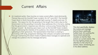 Current Affairs
 As I explored earlier, Dave touches on many current affairs, most dominantly
Theresa May and the Grenfell Tower incident. On 14th June 2017, The Grenfell
Tower block in North Kensington caught light causing 71 deaths and over 70
injuries. The reason for this fire growing to the length that it did is due to the
Government not fire proofing it correctly; Dave addresses this in his lyrics, stating
that the government’s ‘response was ridiculous’ and accusing Theresa May for
being a ‘coward’. By drawing upon topics such as the Grenfell Tower incident,
Dave is addressing the interests of his audience, the citizens of United Kingdom,
appealing to their grievances. The representation that Dave is creating is
promoting a left wing, progressive ideology that critiques corruption and hatred.
Through maintaining this direct mode of address Dave manages to captivate and
indulge the audience into his message and lyrics.
This shot specifically, displays
the motive and message
behind Dave’s politically
fuelled track, he’s putting the
Government and prime
minister on trial for their
actions on current events. The
low key lighting draws your
attention to the only lit up
section, Dave, immersing you
in his direct address.
 