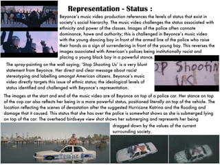 Representation - Status :
Beyonce’s music video production references the levels of status that exist in
society’s social hierarchy. The music video challenges the status associated with
ethnicity and power of the classes. Images of the police often connote
dominance, howe and authority; this is challenged in Beyonce’s music video
with the young dancing boy in front of the armed line of the police who raise
their hands as a sign of surrendering in front of the young boy. This reverses the
images associated with American’s polices being institutionally racist and
placing a young black boy in a powerful stance.
The images at the start and end of the music video are of Beyonce on top of a police car. Her stance on top
of the cop car also reﬂects her being in a more powerful status, positioned literally on top of the vehicle. The
location reﬂecting the scenes of devastation after the suggested Hurricane Katrina and the ﬂooding and
damage that it caused. This status that she has over the police is somewhat shows as she is submerged lying
on top of the car. The overhead birds-eye view shot shows her submerging and represents her being
The spray-painting on the wall saying; ‘Stop Shooting Us’ is a very blunt
statement from Beyonce. Her direct and clear message about racist
stereotyping and labelling amongst American citizens. Beyonce’s music
video directly targets this issue of ethnic status; the ideological levels of
status identiﬁed and challenged with Beyonce’s representation.
dragged down by the values of the current
surrounding society.
 