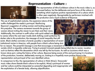 Representation - Culture :
The representation of Afro-Caribbean culture in the music video is, as
discussed before, but the deliberate and pure focus of the culture is
something which explores positive representation of a culture which
is often seen negatively. Recognisable by performers involved with
the production and a loyal audience of Beyonce.
In comparison to this; the representation of culture in Nicki Minaj’s ‘Anaconda’
music video shows female black culture to be explicit, Minaj’s portrayal of woman
and her culture could be interpreted as somewhat degrading and inappropriate with
the exploitation of a female body, allowing objectiﬁcation.
The use of sophisticated costume, the expensive nature of the
outﬁts challenged the media’s portrayal. Reinforcing
Beyonce’s suggestion of uniting women and landing against
this prejudice. The camera movement towards the group of
woman almost inviting the viewer to join them and their views.
Additionally, the contrast in outﬁt colour with quick edited cuts
to scenes where the cast wear mostly dark clothing could symbolise the
darker side to this production; the message of racial inequality that still
exists. Black clothes connotes a funeral; possibly a representation of recent
institutional racism in America, with people from a black culture being shot
for no reason. The powerful message is one that encourages a movement in
society which is arguably underway. Trying to prevent innocent people being killed due to racism. Location
such as Katrina reﬂect the devastation which was left by the hurricane. As well as Louisiana which was a
known slave port, noting the history of her culture, Beyonce being aware of this and portraying it in locations
of the production, however, deliberately moving on, looking to a hopefully more positive future in the
representation and portrayal of her own identiﬁed culture.
 