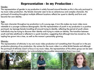 Representation - In my Production :
Gender:
The representation of gender in my production is solely focused around females as this is the only portrayal in
my music video production. My female character seen to be an adventurous and complex character, the
portrayal of traveling throughout multiple different locations reﬂects her quest to identify and form and
become her own identity.
Age:
The main character throughout my production is of a young age, it turn this makes my music video more
relatable to a younger audience demographic. But the representation of youth in my production is a positive
portrayal; my teenage female travelling all around trying to identify, reﬂecting the period of youth where
individuals may be trying to discover their identity and trying to create an identity. The transition between
youth and late adulthood is reﬂected in a quick transition, suggesting that although time has moved on, the
sapling has grown into a tree, as well as the woman’s personality growing.
Ethnicity:
The representation of ethnicity in my own music video production isn't something that I focused on in the pre-
production planning of my production. My actress for the music video is a white British female and although
the portrayal of ethnicity wasn't a focus in my music video, the representation of this ethnic group can be seen
as positive with no exploitation, but acknowledging the possible interpretations from it as a text.
 