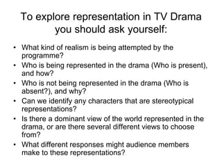 To explore representation in TV Drama you should ask yourself: What kind of realism is being attempted by the programme? Who is being represented in the drama (Who is present), and how?  Who is not being represented in the drama (Who is absent?), and why? Can we identify any characters that are stereotypical representations? Is there a dominant view of the world represented in the drama, or are there several different views to choose from? What different responses might audience members make to these representations?  