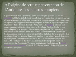 L'application du mot « pompier » à l'art académique, apparue à la fin du
xixe siècle (1888 d'après le Robert) pour le tourner en dérision, est sans doute une
allusion aux casques brillants de certains personnages des grandes compositions
de l'époque, qui rappelaient ceux des pompiers. Une autre explication propose
l'hypothèse d'une dérision du mot « Pompéien » (de Pompéi), allusion à un
mouvement pompéiste fondé en 1840 par Jean-Léon Gérôme. Enfin, ce mot
évoque la pompe, le pompeux. Une troisième explication fait naître cette
explication d'une comédie en un acte de MM. Varner et Duvert, La sœur de
Jocrisse, donnée pour la première fois au théâtre du Palais-Royal le 17 juillet 1841
dans laquelle un personnage du nom de Jocrisse, domestique, regarde l'estampe
Le Passage des Thermopyles et déclare : « Ah ! c'te bêtise ! ils se battent tout
nus !… Ah ! non ; ils ont des casques… c'est peut-être des pompiers qui se
couchent…». Ce Passage des Thermopyles était peut-être le tableau de David,
Léonidas aux Thermopyles. Ce serait donc les successeurs de David qui ont été
qualifiés de pompiers.