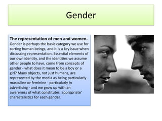 Gender The representation of men and women. Gender is perhaps the basic category we use for sorting human beings, and it is a key issue when discussing representation. Essential elements of our own identity, and the identities we assume other people to have, come from concepts of gender - what does it mean to be a boy or a girl? Many objects, not just humans, are represented by the media as being particularly masculine or feminine - particularly in advertising - and we grow up with an awareness of what constitutes 'appropriate' characteristics for each gender. 