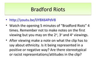 Bradford RiotsBradford Riots
• http://youtu.be/lJYBX64PdV8
• Watch the opening 5 minutes of “Bradford Riots” 4
times. Remember not to make notes on the first
viewing but you may on the 2nd
, 3rd
and 4th
viewings.
• After viewing make a note on what the clip has to
say about ethnicity. Is it being represented in a
positive or negative way? Are there stereotypical
or racist representations/attitudes in the clip?
 