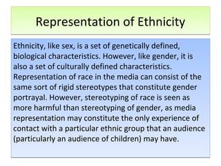 Representation of EthnicityRepresentation of Ethnicity
Ethnicity, like sex, is a set of genetically defined,
biological characteristics. However, like gender, it is
also a set of culturally defined characteristics.
Representation of race in the media can consist of the
same sort of rigid stereotypes that constitute gender
portrayal. However, stereotyping of race is seen as
more harmful than stereotyping of gender, as media
representation may constitute the only experience of
contact with a particular ethnic group that an audience
(particularly an audience of children) may have.
Ethnicity, like sex, is a set of genetically defined,
biological characteristics. However, like gender, it is
also a set of culturally defined characteristics.
Representation of race in the media can consist of the
same sort of rigid stereotypes that constitute gender
portrayal. However, stereotyping of race is seen as
more harmful than stereotyping of gender, as media
representation may constitute the only experience of
contact with a particular ethnic group that an audience
(particularly an audience of children) may have.
 