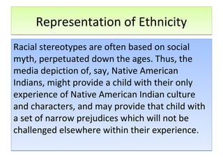 Representation of EthnicityRepresentation of Ethnicity
Racial stereotypes are often based on social
myth, perpetuated down the ages. Thus, the
media depiction of, say, Native American
Indians, might provide a child with their only
experience of Native American Indian culture
and characters, and may provide that child with
a set of narrow prejudices which will not be
challenged elsewhere within their experience.
Racial stereotypes are often based on social
myth, perpetuated down the ages. Thus, the
media depiction of, say, Native American
Indians, might provide a child with their only
experience of Native American Indian culture
and characters, and may provide that child with
a set of narrow prejudices which will not be
challenged elsewhere within their experience.
 
