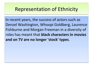 Representation of EthnicityRepresentation of Ethnicity
In recent years, the success of actors such as
Denzel Washington, Whoopi Goldberg, Laurence
Fishburne and Morgan Freeman in a diversity of
roles has meant that black characters in movies
and on TV are no longer 'stock' types.
In recent years, the success of actors such as
Denzel Washington, Whoopi Goldberg, Laurence
Fishburne and Morgan Freeman in a diversity of
roles has meant that black characters in movies
and on TV are no longer 'stock' types.
 