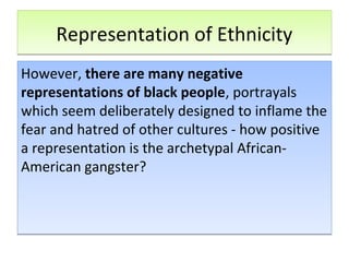 Representation of EthnicityRepresentation of Ethnicity
However, there are many negative
representations of black people, portrayals
which seem deliberately designed to inflame the
fear and hatred of other cultures - how positive
a representation is the archetypal African-
American gangster?
However, there are many negative
representations of black people, portrayals
which seem deliberately designed to inflame the
fear and hatred of other cultures - how positive
a representation is the archetypal African-
American gangster?
 