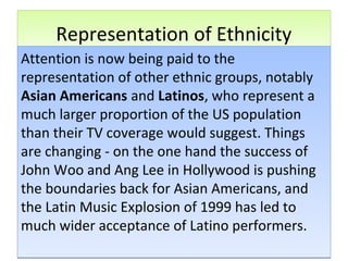 Representation of EthnicityRepresentation of Ethnicity
Attention is now being paid to the
representation of other ethnic groups, notably
Asian Americans and Latinos, who represent a
much larger proportion of the US population
than their TV coverage would suggest. Things
are changing - on the one hand the success of
John Woo and Ang Lee in Hollywood is pushing
the boundaries back for Asian Americans, and
the Latin Music Explosion of 1999 has led to
much wider acceptance of Latino performers.
Attention is now being paid to the
representation of other ethnic groups, notably
Asian Americans and Latinos, who represent a
much larger proportion of the US population
than their TV coverage would suggest. Things
are changing - on the one hand the success of
John Woo and Ang Lee in Hollywood is pushing
the boundaries back for Asian Americans, and
the Latin Music Explosion of 1999 has led to
much wider acceptance of Latino performers.
 