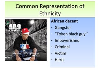 Common Representation of
Ethnicity
Common Representation of
Ethnicity
African decent
- Gangster
- “Token black guy’’
- Impoverished
- Criminal
- Victim
- Hero
African decent
- Gangster
- “Token black guy’’
- Impoverished
- Criminal
- Victim
- Hero
 