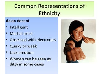 Common Representations of
Ethnicity
Common Representations of
Ethnicity
Asian decent
• Intelligent
• Martial artist
• Obsessed with electronics
• Quirky or weak
• Lack emotion
• Women can be seen as
ditzy in some cases
Asian decent
• Intelligent
• Martial artist
• Obsessed with electronics
• Quirky or weak
• Lack emotion
• Women can be seen as
ditzy in some cases
 