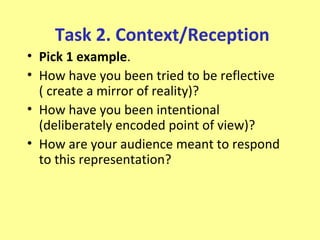 Task 2. Context/Reception
• Pick 1 example.
• How have you been tried to be reflective
  ( create a mirror of reality)?
• How have you been intentional
  (deliberately encoded point of view)?
• How are your audience meant to respond
  to this representation?
 