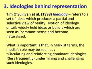 3. Ideologies behind representation
 Tim O’Sullivan et al. (1998) Ideology – refers to a
 set of ideas which produces a partial and
 selective view of reality. Notion of ideology
 entails widely held ideas or beliefs which are
 seen as ‘common’ sense and become
 naturalised.

 What is important is that, in Marxist terms, the
 media’s role may be seen as :
 •Circulating and reinforcing dominant ideologies
 •(less frequently) undermining and challenging
 such ideologies.
 