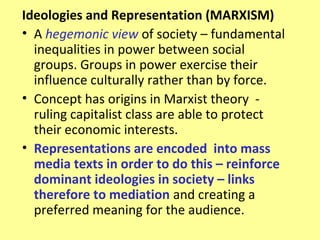 Ideologies and Representation (MARXISM)
• A hegemonic view of society – fundamental
  inequalities in power between social
  groups. Groups in power exercise their
  influence culturally rather than by force.
• Concept has origins in Marxist theory -
  ruling capitalist class are able to protect
  their economic interests.
• Representations are encoded into mass
  media texts in order to do this – reinforce
  dominant ideologies in society – links
  therefore to mediation and creating a
  preferred meaning for the audience.
 