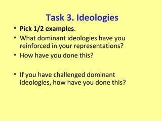 Task 3. Ideologies
• Pick 1/2 examples.
• What dominant ideologies have you
  reinforced in your representations?
• How have you done this?

• If you have challenged dominant
  ideologies, how have you done this?
 