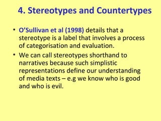 4. Stereotypes and Countertypes
• O’Sullivan et al (1998) details that a
  stereotype is a label that involves a process
  of categorisation and evaluation.
• We can call stereotypes shorthand to
  narratives because such simplistic
  representations define our understanding
  of media texts – e.g we know who is good
  and who is evil.
 