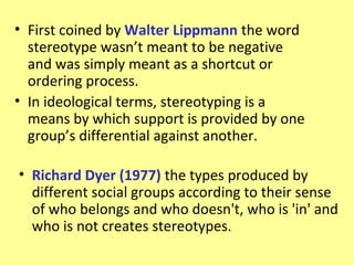 • First coined by Walter Lippmann the word
  stereotype wasn’t meant to be negative
  and was simply meant as a shortcut or
  ordering process.
• In ideological terms, stereotyping is a
  means by which support is provided by one
  group’s differential against another.

• Richard Dyer (1977) the types produced by
  different social groups according to their sense
  of who belongs and who doesn't, who is 'in' and
  who is not creates stereotypes.
 