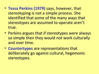 • Tessa Perkins (1979) says, however, that
  stereotyping is not a simple process. She
  identified that some of the many ways that
  stereotypes are assumed to operate aren’t
  true.
• Perkins argues that if stereotypes were always
  so simple then they would not work culturally
  and over time.
• Countertypes are representations that
  deliberately go against cultural, hegemonic
  stereotypes.
 