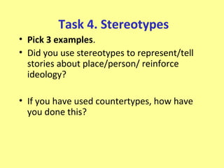 Task 4. Stereotypes
• Pick 3 examples.
• Did you use stereotypes to represent/tell
  stories about place/person/ reinforce
  ideology?

• If you have used countertypes, how have
  you done this?
 