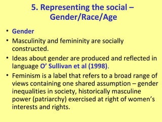 5. Representing the social –
             Gender/Race/Age
• Gender
• Masculinity and femininity are socially
  constructed.
• Ideas about gender are produced and reflected in
  language O’ Sullivan et al (1998).
• Feminism is a label that refers to a broad range of
  views containing one shared assumption – gender
  inequalities in society, historically masculine
  power (patriarchy) exercised at right of women’s
  interests and rights.
 