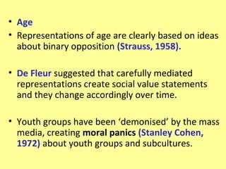 • Age
• Representations of age are clearly based on ideas
  about binary opposition (Strauss, 1958).

• De Fleur suggested that carefully mediated
  representations create social value statements
  and they change accordingly over time.

• Youth groups have been ‘demonised’ by the mass
  media, creating moral panics (Stanley Cohen,
  1972) about youth groups and subcultures.
 