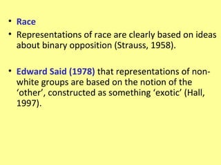 • Race
• Representations of race are clearly based on ideas
  about binary opposition (Strauss, 1958).

• Edward Said (1978) that representations of non-
  white groups are based on the notion of the
  ‘other’, constructed as something ‘exotic’ (Hall,
  1997).
 