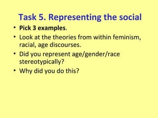 Task 5. Representing the social
• Pick 3 examples.
• Look at the theories from within feminism,
  racial, age discourses.
• Did you represent age/gender/race
  stereotypically?
• Why did you do this?
 