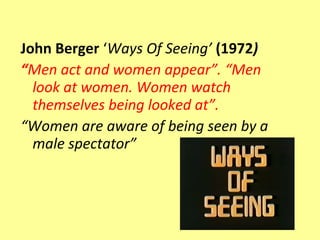 John Berger ‘Ways Of Seeing’ (1972)
“Men act and women appear”. “Men
  look at women. Women watch
  themselves being looked at”.
“Women are aware of being seen by a
  male spectator”
 