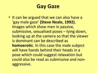 Gay Gaze
• It can be argued that we can also have a
  ‘gay male gaze’ (Steve Neale, 1992).
  Images which show men in passive,
  submissive, sexualised poses – lying down,
  looking up at the camera so that the viewer
  is dominant can be described as
  homoerotic. In this case the male subject
  will have hands behind their heads in a
  pose which could suggest relaxation but
  could also be read as submissive and non-
  aggressive.
 