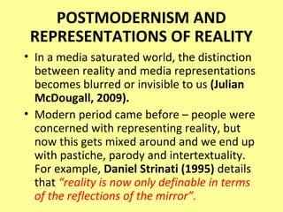 POSTMODERNISM AND
 REPRESENTATIONS OF REALITY
• In a media saturated world, the distinction
  between reality and media representations
  becomes blurred or invisible to us (Julian
  McDougall, 2009).
• Modern period came before – people were
  concerned with representing reality, but
  now this gets mixed around and we end up
  with pastiche, parody and intertextuality.
  For example, Daniel Strinati (1995) details
  that “reality is now only definable in terms
  of the reflections of the mirror”.
 