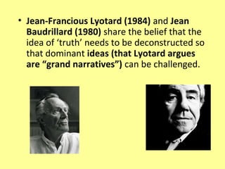 • Jean-Francious Lyotard (1984) and Jean
  Baudrillard (1980) share the belief that the
  idea of ‘truth’ needs to be deconstructed so
  that dominant ideas (that Lyotard argues
  are “grand narratives”) can be challenged.
 