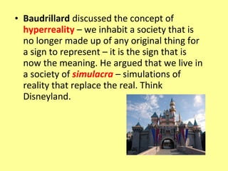 • Baudrillard discussed the concept of
  hyperreality – we inhabit a society that is
  no longer made up of any original thing for
  a sign to represent – it is the sign that is
  now the meaning. He argued that we live in
  a society of simulacra – simulations of
  reality that replace the real. Think
  Disneyland.
 