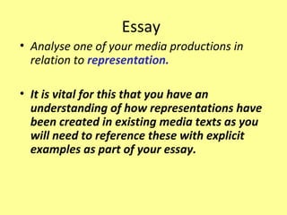 Essay
• Analyse one of your media productions in
  relation to representation.

• It is vital for this that you have an
  understanding of how representations have
  been created in existing media texts as you
  will need to reference these with explicit
  examples as part of your essay.
 