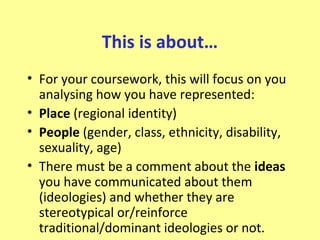 This is about…
• For your coursework, this will focus on you
  analysing how you have represented:
• Place (regional identity)
• People (gender, class, ethnicity, disability,
  sexuality, age)
• There must be a comment about the ideas
  you have communicated about them
  (ideologies) and whether they are
  stereotypical or/reinforce
  traditional/dominant ideologies or not.
 