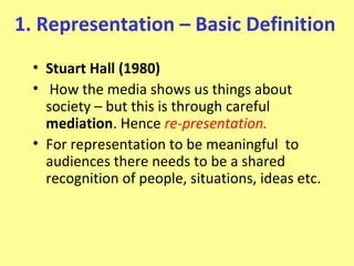 1. Representation – Basic Definition
  • Stuart Hall (1980)
  • How the media shows us things about
    society – but this is through careful
    mediation. Hence re-presentation.
  • For representation to be meaningful to
    audiences there needs to be a shared
    recognition of people, situations, ideas etc.
 