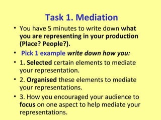 Task 1. Mediation
• You have 5 minutes to write down what
  you are representing in your production
  (Place? People?).
• Pick 1 example write down how you:
• 1. Selected certain elements to mediate
  your representation.
• 2. Organised these elements to mediate
  your representations.
• 3. How you encouraged your audience to
  focus on one aspect to help mediate your
  representations.
 