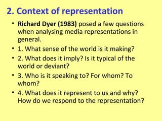 2. Context of representation
 • Richard Dyer (1983) posed a few questions
   when analysing media representations in
   general.
 • 1. What sense of the world is it making?
 • 2. What does it imply? Is it typical of the
   world or deviant?
 • 3. Who is it speaking to? For whom? To
   whom?
 • 4. What does it represent to us and why?
   How do we respond to the representation?
 