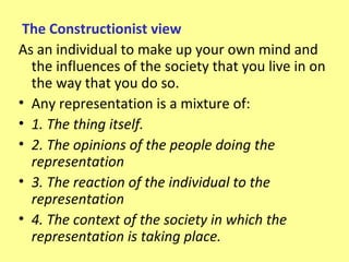 The Constructionist view
As an individual to make up your own mind and
  the influences of the society that you live in on
  the way that you do so.
• Any representation is a mixture of:
• 1. The thing itself.
• 2. The opinions of the people doing the
  representation
• 3. The reaction of the individual to the
  representation
• 4. The context of the society in which the
  representation is taking place.
 