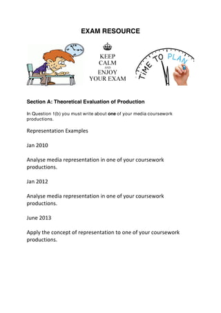 EXAM RESOURCE
Section A: Theoretical Evaluation of Production
In Question 1(b) you must write about one of your media coursework
productions.
	
  
Representation	
  Examples	
  
	
  
Jan	
  2010	
  
	
  
Analyse	
  media	
  representation	
  in	
  one	
  of	
  your	
  coursework	
  
productions.	
  
	
  
Jan	
  2012	
  
	
  
Analyse	
  media	
  representation	
  in	
  one	
  of	
  your	
  coursework	
  
productions.	
  
	
  
June	
  2013	
  
	
  
Apply	
  the	
  concept	
  of	
  representation	
  to	
  one	
  of	
  your	
  coursework	
  
productions.	
  
	
  
	
  
 