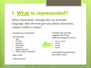 1. What is represented?
What information, through the use of media
language, does the text give you about characters,
subject matter or place?
Consider your character(s):
Social Groups:
• Age?
• Gender?
• Sexuality?
• Nationality?
• Ethnicity?
• Regional Identity?
• Physical Ability / Disability?
Role in film?
Characteristics?
Consider how you have
suggested this to the
audience through the use of:
• mise-en-scene
• camera
• editing
• sound
Give specific examples from
your teaser trailer.
 