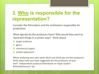 3. Who is responsible for the
representation?
Consider the filmmakers and the institutions responsible for
production.
What agenda do the producers have? Why would they want to
represent things in a certain way? - think about:
 target audience
 genre
 commercial aspect
 artistic expression
When analysing your own work, don't just think you are the producers,
think about who you have suggested are the producers of your
text? Independent producer/distributor or major studio?
British/American? etc.
 