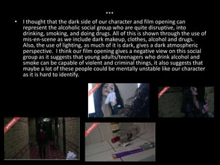 …
• I thought that the dark side of our character and film opening can
  represent the alcoholic social group who are quite disruptive, into
  drinking, smoking, and doing drugs. All of this is shown through the use of
  mis-en-scene as we include dark makeup, clothes, alcohol and drugs.
  Also, the use of lighting, as much of it is dark, gives a dark atmospheric
  perspective. I think our film opening gives a negative view on this social
  group as it suggests that young adults/teenagers who drink alcohol and
  smoke can be capable of violent and criminal things, it also suggests that
  maybe a lot of these people could be mentally unstable like our character
  as it is hard to identify.
 